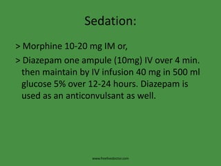 Sedation:
> Morphine 10-20 mg IM or,
> Diazepam one ampule (10mg) IV over 4 min.
  then maintain by IV infusion 40 mg in 500 ml
  glucose 5% over 12-24 hours. Diazepam is
  used as an anticonvulsant as well.




                   www.freelivedoctor.com
 