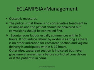ECLAMPSIA>Management
• Obstetric measures
 The policy is that there is no conservative treatment in
  eclampsia and the patient should be delivered but
  convulsions should be controlled first.
 Spontaneous labour usually commences within 6
  hours. If not induce labour by oxytocin as long as there
  is no other indication for caesarean section and vaginal
  delivery is anticipated within 8-12 hours.
  Otherwise, caesarean section is indicated but never
  give general anaesthesia before control of convulsions
  or if the patient is in coma.

                       www.freelivedoctor.com
 