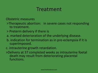 Treatment
Obstetric measures
 >Therapeutic abortion: in severe cases not responding
   to treatment.
 > Preterm delivery if there is
 a. marked deterioration of the underlying disease.
 b. indication for termination as in pre-eclampsia if it is
   superimposed.
c. intrauterine growth retardation.
>Delivery at 37 completed weeks as intrauterine foetal
   death may result from deteriorating placental
   functions.

                        www.freelivedoctor.com
 