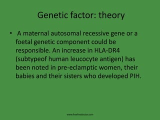 Genetic factor: theory A maternal autosomal recessive gene or a foetal genetic component could be responsible. An increase in HLA-DR4 (subtypeof human leucocyte antigen) has been noted in pre-eclamptic women, their babies and their sisters who developed PIH.www.freelivedoctor.com