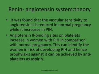 Renin- angiotensinsystem:theory It was found that the vascular sensitivity to angiotensin II is reduced in normal pregnancy while it increases in PIH.Angiotensin II-binding sites on platelets increase in women with PIH in comparison with normal pregnancy. This can identify the women in risk of developing PIH and hence prophylaxis against it can be achieved by anti-platelets as aspirin.www.freelivedoctor.com