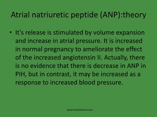 Atrialnatriuretic peptide (ANP):theoryIt’s release is stimulated by volume expansion and increase in atrial pressure. It is increased in normal pregnancy to ameliorate the effect of the increased angiotensin II. Actually, there is no evidence that there is decrease in ANP in PIH, but in contrast, it may be increased as a response to increased blood pressure.www.freelivedoctor.com