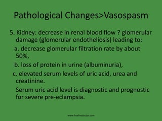 Pathological Changes>Vasospasm5. Kidney: decrease in renal blood flow ? glomerular damage (glomerularendotheliosis) leading to:   a. decrease glomerular filtration rate by about 50%,   b. loss of protein in urine (albuminuria),  c. elevated serum levels of uric acid, urea and creatinine.     Serum uric acid level is diagnostic and prognostic for severe pre-eclampsia.www.freelivedoctor.com