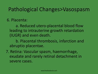 Pathological Changes>Vasospasm 6. Placenta:          a. Reduced utero-placental blood flow leading to intrauterine growth retardation (IUGR) and even death.          b. Placental thrombosis, infarction and abruptioplacentae.7. Retina: Vascular spasm, haemorrhage, exudate and rarely retinal detachment in severe cases.www.freelivedoctor.com