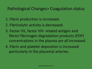 Pathological Changes> Coagulation status1. Fibrin production is increased.2. Fibrinolytic activity is decreased.3. Factor VII, factor VIII- related antigen and fibrin/ fibrinogen degradation products (FDP) concentrations in the plasma are all increased.4. Fibrin and platelet deposition is increased particularly in the placental arteries.www.freelivedoctor.com