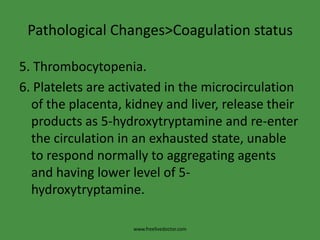 Pathological Changes>Coagulation status5. Thrombocytopenia.6. Platelets are activated in the microcirculation of the placenta, kidney and liver, release their products as 5-hydroxytryptamine and re-enter the circulation in an exhausted state, unable to respond normally to aggregating agents and having lower level of 5-hydroxytryptamine.www.freelivedoctor.com