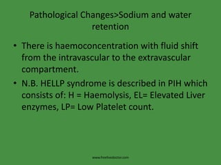 Pathological Changes>Sodium and water retentionThere is haemoconcentration with fluid shift from the intravascular to the extravascular compartment.N.B. HELLP syndrome is described in PIH which consists of: H = Haemolysis, EL= Elevated Liver enzymes, LP= Low Platelet count.www.freelivedoctor.com