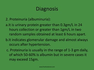Diagnosis2. Proteinuria (albuminuria):a.It is urinary protein greater than 0.3gm/L in 24 hours collection or greater than 1gm/L in two random samples obtained at least 6 hours apart.b.It indicates glomerular damage and almost always occurs after hypertension. c. Proteinuria is usually in the range of 1-3 gm daily, of which 50-60% is albumin but in severe cases it may exceed 15gm.www.freelivedoctor.com