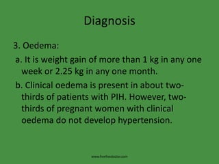 Diagnosis3. Oedema: a. It is weight gain of more than 1 kg in any one week or 2.25 kg in any one month. b. Clinical oedema is present in about two-thirds of patients with PIH. However, two-thirds of pregnant women with clinical oedema do not develop hypertension.www.freelivedoctor.com