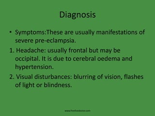 DiagnosisSymptoms:These are usually manifestations of severe pre-eclampsia.1. Headache: usually frontal but may be occipital. It is due to cerebral oedema and hypertension.2. Visual disturbances: blurring of vision, flashes of light or blindness.www.freelivedoctor.com