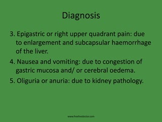 Diagnosis3. Epigastric or right upper quadrant pain: due to enlargement and subcapsularhaemorrhage of the liver. 4. Nausea and vomiting: due to congestion of gastric mucosa and/ or cerebral oedema.5. Oliguria or anuria: due to kidney pathology.www.freelivedoctor.com