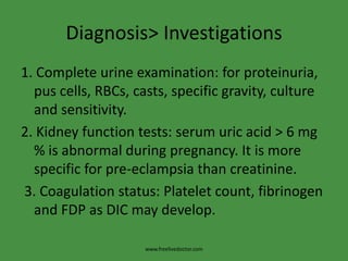 Diagnosis> Investigations1. Complete urine examination: for proteinuria, pus cells, RBCs, casts, specific gravity, culture and sensitivity.2. Kidney function tests: serum uric acid > 6 mg % is abnormal during pregnancy. It is more specific for pre-eclampsia than creatinine. 3. Coagulation status: Platelet count, fibrinogen and FDP as DIC may develop.www.freelivedoctor.com