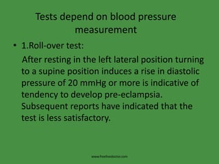 Tests depend on blood pressure measurement1.Roll-over test:    After resting in the left lateral position turning to a supine position induces a rise in diastolic pressure of 20 mmHg or more is indicative of tendency to develop pre-eclampsia. Subsequent reports have indicated that the test is less satisfactory.www.freelivedoctor.com
