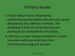 Urinary assays a. Micro-albuminuria: detected by radioimmunoassay before albuminuria can be detected by the ordinary methods. The drawback is that not all proteinuric pre-eclampsia are preceded by this phase. b. 24 hours urinary calcium excretion: is lower in women with pre-eclampsia than normotensive pregnant women.www.freelivedoctor.com