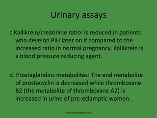 Urinary assaysc.Kallikrein/creatinine ratio: is reduced in patients who develop PIH later on if compared to the increased ratio in normal pregnancy. Kallikrein is a blood pressure reducing agent.d. Prostaglandins metabolites: The end metabolite of prostacyclin is decreased while thromboxane B2 (the metabolite of thromboxane A2) is increased in urine of pre-eclamptic women.www.freelivedoctor.com