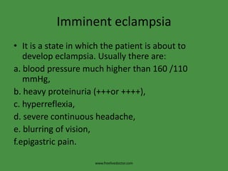 Imminent eclampsiaIt is a state in which the patient is about to develop eclampsia. Usually there are:a. blood pressure much higher than 160 /110 mmHg,b. heavy proteinuria (+++or ++++),c. hyperreflexia,d. severe continuous headache,e. blurring of vision,f.epigastric pain.www.freelivedoctor.com