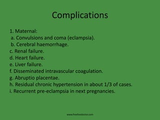 Complications1. Maternal: a. Convulsions and coma (eclampsia). b. Cerebral haemorrhage.c. Renal failure.d. Heart failure.e. Liver failure.f. Disseminated intravascular coagulation.g. Abruptioplacentae.h. Residual chronic hypertension in about 1/3 of cases.i. Recurrent pre-eclampsia in next pregnancies.www.freelivedoctor.com