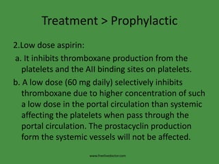 Treatment > Prophylactic2.Low dose aspirin: a. It inhibits thromboxane production from the platelets and the AII binding sites on platelets.b. A low dose (60 mg daily) selectively inhibits thromboxane due to higher concentration of such a low dose in the portal circulation than systemic affecting the platelets when pass through the portal circulation. The prostacyclin production form the systemic vessels will not be affected.www.freelivedoctor.com