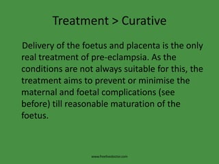 Treatment > Curative    Delivery of the foetus and placenta is the only real treatment of pre-eclampsia. As the conditions are not always suitable for this, the treatment aims to prevent or minimise the maternal and foetal complications (see before) till reasonable maturation of the foetus.www.freelivedoctor.com