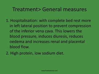 Treatment> General measures1. Hospitalisation: with complete bed rest more in left lateral position to prevent compression of the inferior vena cava. This lowers the blood pressure, induces diuresis, reduces oedema and increases renal and placental blood flow.2. High protein, low sodium diet.www.freelivedoctor.com