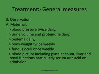 Treatment> General measures3. Observation:A. Maternal:   > blood pressure twice daily.   > urine volume and proteinuria daily,   > oedema daily,   > body weight twice weekly,   > fundusoculi once weekly,   > blood picture including platelet count, liver and renal functions particularly serum uric acid on admission.www.freelivedoctor.com