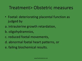 Treatment> Obstetric measuresFoetal: deteriorating placental function as judged bya. intrauterine growth retardation,b. oligohydramnios,c. reduced foetal movements,d. abnormal foetal heart patterns, ore. failing biochemical results.www.freelivedoctor.com