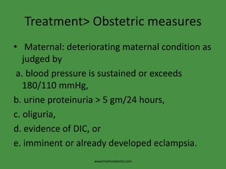 Treatment> Obstetric measures Maternal: deteriorating maternal condition as judged by a. blood pressure is sustained or exceeds 180/110 mmHg,b. urine proteinuria > 5 gm/24 hours,c. oliguria,d. evidence of DIC, ore. imminent or already developed eclampsia.www.freelivedoctor.com