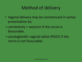 Method of deliveryVaginal delivery may be commenced in vertex presentation by: > amniotomy + oxytocin if the cervix is favourable. > prostaglandin vaginal tablet (PGE2) if the cervix is not favourable.www.freelivedoctor.com
