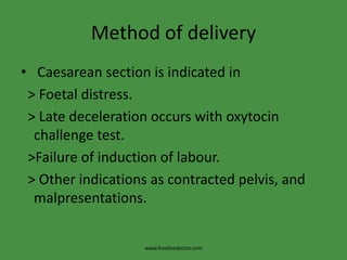 Method of delivery Caesarean section is indicated in  > Foetal distress.  > Late deceleration occurs with oxytocin challenge test.  >Failure of induction of labour.  > Other indications as contracted pelvis, and malpresentations.www.freelivedoctor.com