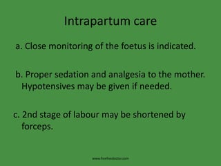 Intrapartum care a. Close monitoring of the foetus is indicated. b. Proper sedation and analgesia to the mother. Hypotensives may be given if needed.c. 2nd stage of labour may be shortened by forceps.www.freelivedoctor.com