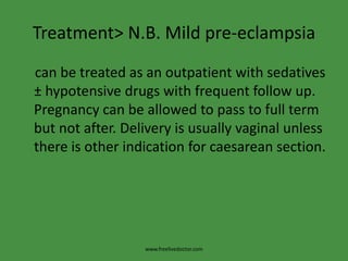 Treatment> N.B. Mild pre-eclampsia    can be treated as an outpatient with sedatives ± hypotensive drugs with frequent follow up. Pregnancy can be allowed to pass to full term but not after. Delivery is usually vaginal unless there is other indication for caesarean section.www.freelivedoctor.com