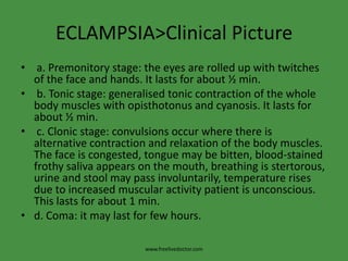 ECLAMPSIA>Clinical Picture a. Premonitory stage: the eyes are rolled up with twitches of the face and hands. It lasts for about ½ min. b. Tonic stage: generalised tonic contraction of the whole body muscles with opisthotonus and cyanosis. It lasts for about ½ min. c. Clonic stage: convulsions occur where there is alternative contraction and relaxation of the body muscles. The face is congested, tongue may be bitten, blood-stained frothy saliva appears on the mouth, breathing is stertorous, urine and stool may pass involuntarily, temperature rises due to increased muscular activity patient is unconscious. This lasts for about 1 min.d. Coma: it may last for few hours.www.freelivedoctor.com