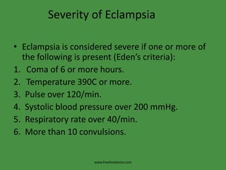 Severity of EclampsiaEclampsia is considered severe if one or more of the following is present (Eden’s criteria):Coma of 6 or more hours.Temperature 390C or more.3.  Pulse over 120/min.4.  Systolic blood pressure over 200 mmHg.5.  Respiratory rate over 40/min.6.  More than 10 convulsions.www.freelivedoctor.com
