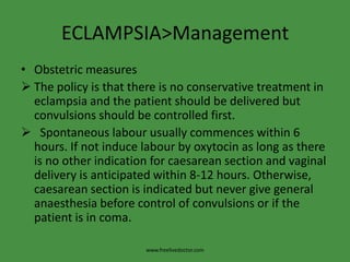 ECLAMPSIA>ManagementObstetric measuresThe policy is that there is no conservative treatment in eclampsia and the patient should be delivered but convulsions should be controlled first.
