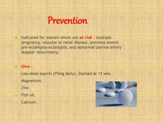 Prevention
 Indicated for women whom are at risk : multiple
pregnancy, vascular or renal disease, previous severe
pre-eclampsia-eclampsia, and abnormal uterine artery
doppler velocimetry.
 Give :
1. Low-dose aspirin (75mg daily). Started at 13 wks .
2. Magnesium .
3. Zinc.
4. Fish oil.
5. Calcium.
 