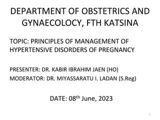 DEPARTMENT OF OBSTETRICS AND
GYNAECOLOCY, FTH KATSINA
TOPIC: PRINCIPLES OF MANAGEMENT OF
HYPERTENSIVE DISORDERS OF PREGNANCY
PRESENTER: DR. KABIR IBRAHIM JAEN (HO)
MODERATOR: DR. MIYASSARATU I. LADAN (S.Reg)
DATE: 08th June, 2023
1
 