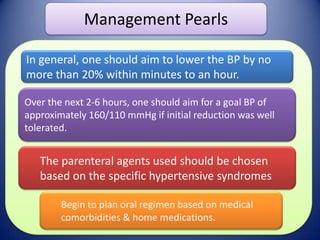 Management Pearls
In general, one should aim to lower the BP by no
more than 20% within minutes to an hour.
Over the next 2-6 hours, one should aim for a goal BP of
approximately 160/110 mmHg if initial reduction was well
tolerated.

The parenteral agents used should be chosen
based on the specific hypertensive syndromes
Begin to plan oral regimen based on medical
comorbidities & home medications.

 