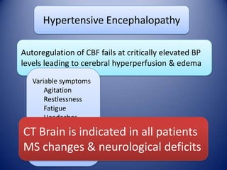 Hypertensive Encephalopathy
Autoregulation of CBF fails at critically elevated BP
levels leading to cerebral hyperperfusion & edema
Variable symptoms
Agitation
Restlessness
Fatigue
Headaches
Nausea &
vomiting
Overt delirium
Encephalopathy

CT Brain is indicated in all patients
MS changes & neurological deficits

 