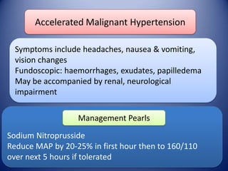 Accelerated Malignant Hypertension
Symptoms include headaches, nausea & vomiting,
vision changes
Fundoscopic: haemorrhages, exudates, papilledema
May be accompanied by renal, neurological
impairment
Management Pearls

Sodium Nitroprusside
Reduce MAP by 20-25% in first hour then to 160/110
over next 5 hours if tolerated

 