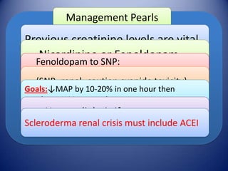 Management Pearls

Previous creatinine levels are vital
Nicardipine or Fenoldopam
Fenoldopam to SNP:
improves natriuresis, diuresis and CrCl
(SNP- renal- caution cyanide toxicity)

Goals:↓MAP by 10-20% in one hour then
another 10% in next 5 hours

Haemodialysis if necessary
Scleroderma renal crisis must include ACEI

 