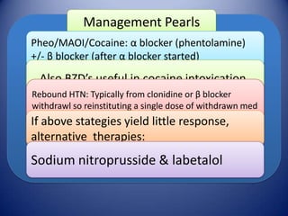 Management Pearls
Pheo/MAOI/Cocaine: α blocker (phentolamine)
+/- β blocker (after α blocker started)

Also BZD’s useful in cocaine intoxication.
Rebound HTN: Typically from clonidine or β blocker
withdrawl so reinstituting a single dose of withdrawn med
usually sufficient to abate crisis
If above stategies yield little response,

alternative therapies:

Sodium nitroprusside & labetalol

 