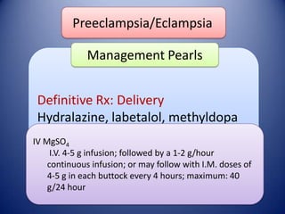 Preeclampsia/Eclampsia
Management Pearls
Definitive Rx: Delivery
Hydralazine, labetalol, methyldopa
IV MgSO4
I.V. 4-5 g infusion; followed by a 1-2 g/hour
continuous infusion; or may follow with I.M. doses of
4-5 g in each buttock every 4 hours; maximum: 40
g/24 hour

 