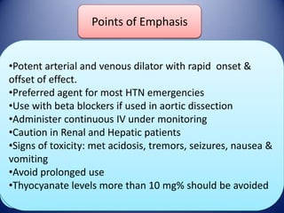 Sodium of Emphasis
Points nitroprusside
•Potent arterial and venous dilator with rapid onset &
DOSE
offset of effect.
Initial 0.2 -0.50 mcg/kg/min continuous infusion
•Preferred agent for most HTN emergencies
Maintainance: Titrate
Onset/Duration to goal BP upto 8-10in aortic dissection
•Use with beta blockers if used
mcg/kg/mint
•Administer continuous IV under monitoring
Onset : Seconds
•Caution in Renal and Hepatic patients
Duration: 2-3 minutes after infusion is
Adverse Effects
•Signs of toxicity: met acidosis, tremors, seizures, nausea &
stopped
vomiting
Thyocyanate & Cyanide poisoning
•Avoid prolonged Vomiting
Nausea use
•Thyocyanate levels more than 10 mg% should be avoided
Hypotension

 