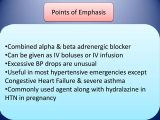 Points of Emphasis
Labetalol

DOSE

•Combined alpha & beta adrenergic blocker
Bolus: 20 mg x 1, then 20-80 mg q 10 min
•Can be given as IV300 mg or IV infusion
Onset/Duration dose boluses
Maximum
•Excessive BP drops are unusual
Infusion: 0.5-2 mg/min
•Useful inOnset : 5-10 min
most hypertensive emergencies except
Adverse Effects
Duration: 3-6 hrs after Failure stopped
Congestive Heartinfusion is & severe asthma
•Commonly used agent along with hydralazine in
Bradycardia, HF, HB,
HTN in pregnancy Bronchospasm
Nausea, Vomiting, Flushing

 