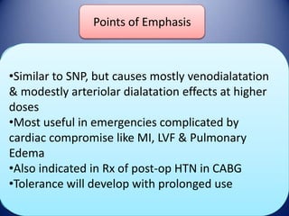 Points of Emphasis
Nitroglycerine

DOSE

•Similar to SNP, but causes mostly venodialatation
& modestly arteriolar dialatation effects at higher
Initial: 5mcg/min
Onset/Duration
Maintenance: titrate q 3-5 min upto
doses
100mcg/minute
•Most useful in: 2-5 min
Onset emergencies complicated by
Duration: 5-15 minutes after infusion is
cardiac compromise like MI, LVF & Pulmonary
Adverse Effects
stopped
Edema
•Also indicated in Rx of post-op HTN in CABG
Tolerance, Headaches, Nausea,
•Tolerance will develop with prolonged use
Hypotension, methemoglobinemia

 