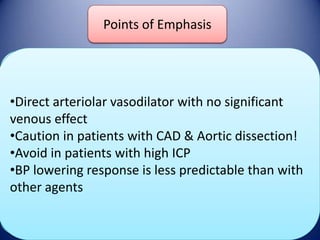 Points of Emphasis
Hydralazine

DOSE

•Direct arteriolar vasodilator with no significant
Bolus 10-20 mg q 30 minutes until goal BP
Onset/Duration
venous effect
acheived
•Caution in patients with CAD & Aortic dissection!
Onset : 10-30 min
•Avoid in patients with high ICP
Duration: 2-4
Adverse Effects hours
•BP lowering response is less predictable than with
other agents
Hypotension, Tachycardia, Flushing

 