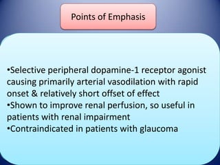 Points of Emphasis
Fenoldopam

DOSE

•Selective peripheral dopamine-1 receptor agonist
Initial: 0.5 mcg/kg/min
Onset/Duration
Maintenance: titrate q 15 min, upto
causing primarily arterial vasodilation with rapid
0.6mcg/kg/min
onset & relatively short offset of effect
Onset : 3-5 min
•Shown to improvemins perfusion, so useful in
renal
Duration: 30
Adverse Effects
patients with renal impairment
•Contraindicated in patients with glaucoma
Headache, Tachycardia, Flushing

 
