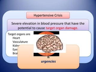 Hypertensive Crisis

Severe elevation in blood pressure that have the
potential to cause target organ damage.
Target organs are
Heart
Vasculature
Kidneys
Eyes
Brain

These include
emergencies
&
urgencies

 
