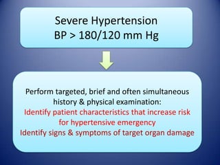 Severe Hypertension
BP > 180/120 mm Hg

Perform targeted, brief and often simultaneous
history & physical examination:
Identify patient characteristics that increase risk
for hypertensive emergency
Identify signs & symptoms of target organ damage

 