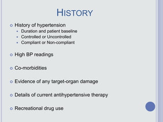 HISTORY
 History of hypertension
 Duration and patient baseline
 Controlled or Uncontrolled
 Compliant or Non-compliant
 High BP readings
 Co-morbidities
 Evidence of any target-organ damage
 Details of current antihypertensive therapy
 Recreational drug use
 